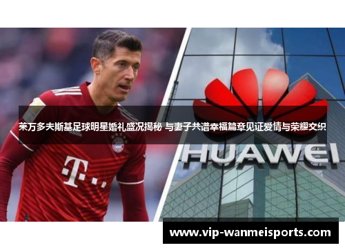 莱万多夫斯基足球明星婚礼盛况揭秘 与妻子共谱幸福篇章见证爱情与荣耀交织