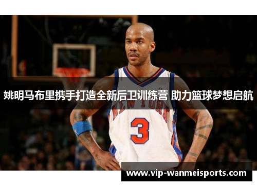 姚明马布里携手打造全新后卫训练营 助力篮球梦想启航