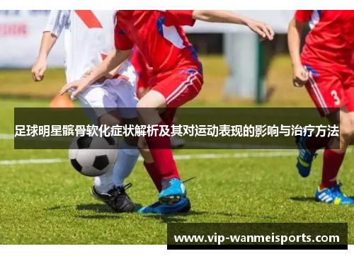 足球明星髌骨软化症状解析及其对运动表现的影响与治疗方法