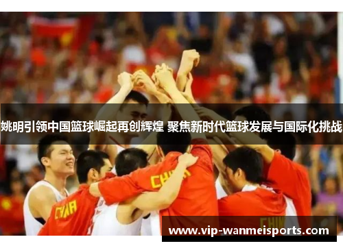 姚明引领中国篮球崛起再创辉煌 聚焦新时代篮球发展与国际化挑战