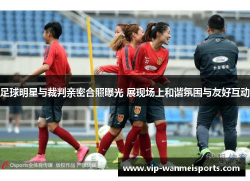 足球明星与裁判亲密合照曝光 展现场上和谐氛围与友好互动