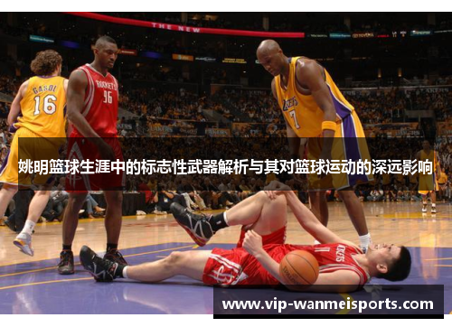 姚明篮球生涯中的标志性武器解析与其对篮球运动的深远影响