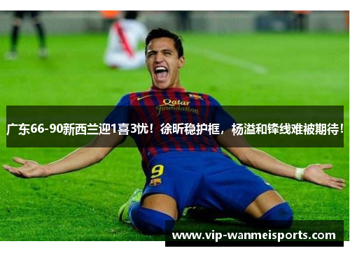 广东66-90新西兰迎1喜3忧！徐昕稳护框，杨溢和锋线难被期待！